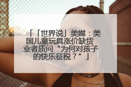 「世界说」美媒：美国儿童玩具涨价缺货 业者质问“为何对孩子的快乐征税？”