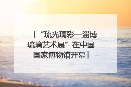 “琉光璃彩—淄博琉璃艺术展”在中国国家博物馆开幕