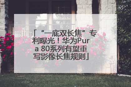 “一底双长焦”专利曝光！华为Pura 80系列有望重写影像长焦规则