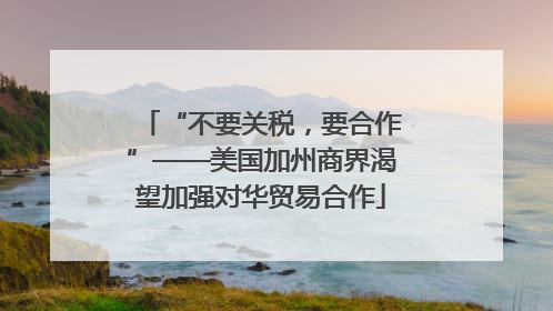 “不要关税，要合作”——美国加州商界渴望加强对华贸易合作