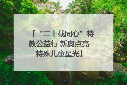 “二十载同心”特教公益行 新奥点亮特殊儿童星光