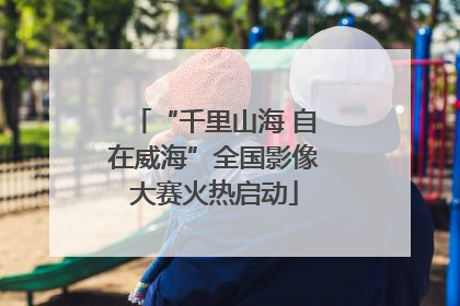 “千里山海 自在威海”全国影像大赛火热启动