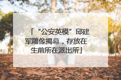 “公安英模”邱建军雕像揭幕，存放在生前所在派出所