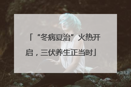 “冬病夏治”火热开启，三伏养生正当时