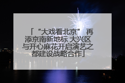 “大戏看北京” 再添京南新地标 大兴区与开心麻花开启演艺之都建设战略合作