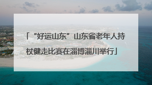 “好运山东”山东省老年人持杖健走比赛在淄博淄川举行