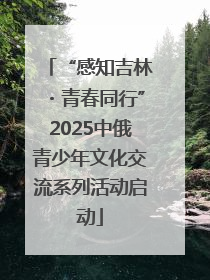 “感知吉林・青春同行”2025中俄青少年文化交流系列活动启动
