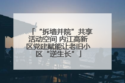 “拆墙并院”共享活动空间 内江高新区党建赋能让老旧小区“逆生长”