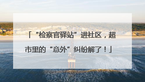 “检察官驿站”进社区，超市里的“意外”纠纷解了！