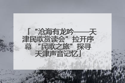 “沧海有龙吟——天津民歌赏读会”拉开序幕 “民歌之旅”探寻天津声音记忆
