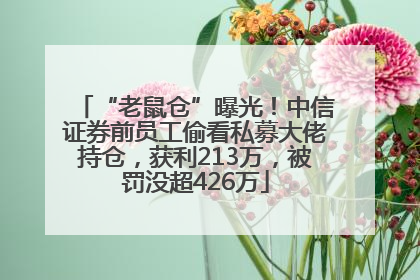 “老鼠仓”曝光！中信证券前员工偷看私募大佬持仓，获利213万，被罚没超426万