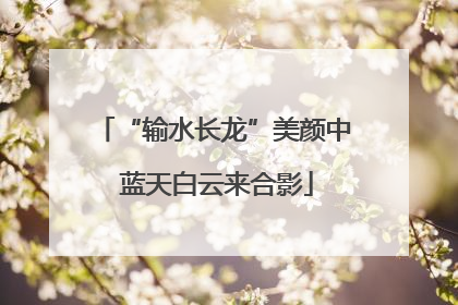 “输水长龙”美颜中 蓝天白云来合影