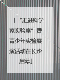 “走进科学家实验室”暨青少年实验展演活动在长沙启幕
