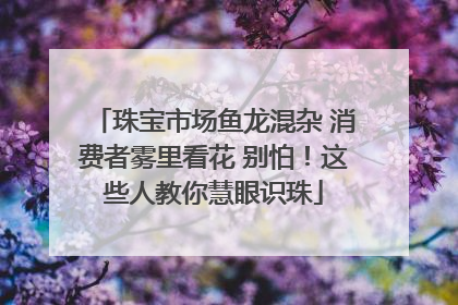 珠宝市场鱼龙混杂 消费者雾里看花 别怕！这些人教你慧眼识珠