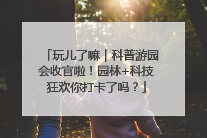 玩儿了嘛｜科普游园会收官啦！园林+科技狂欢你打卡了吗？