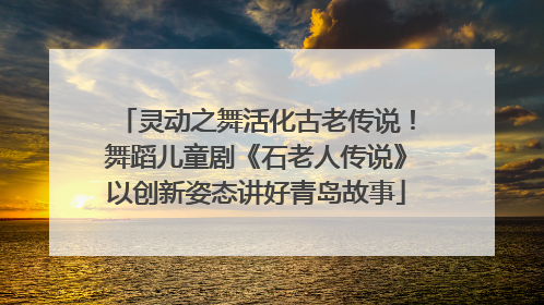 灵动之舞活化古老传说！舞蹈儿童剧《石老人传说》以创新姿态讲好青岛故事