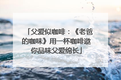 父爱似咖啡：《老爸的咖味》用一杯咖啡邀你品味父爱绵长
