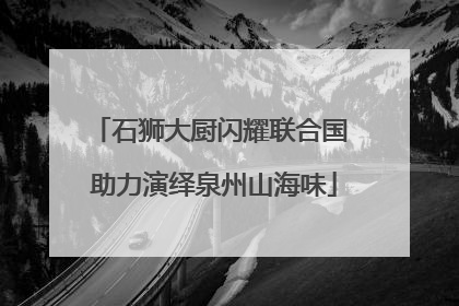 石狮大厨闪耀联合国 助力演绎泉州山海味