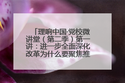 理响中国·党校微讲堂（第二季）第一讲：进一步全面深化改革为什么要聚焦推进中国式现代化