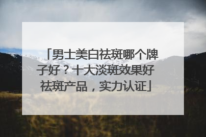 男士美白祛斑哪个牌子好？十大淡斑效果好祛斑产品，实力认证