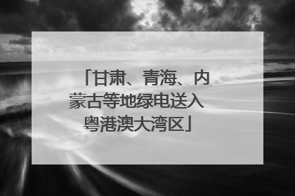 甘肃、青海、内蒙古等地绿电送入粤港澳大湾区