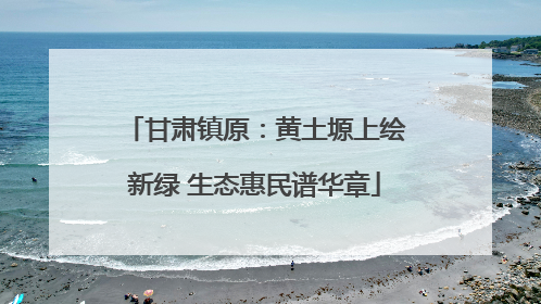 甘肃镇原：黄土塬上绘新绿 生态惠民谱华章