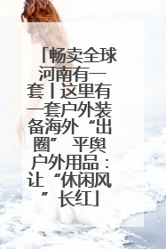 畅卖全球 河南有一套丨这里有一套户外装备海外“出圈” 平舆户外用品:让“休闲风”长红