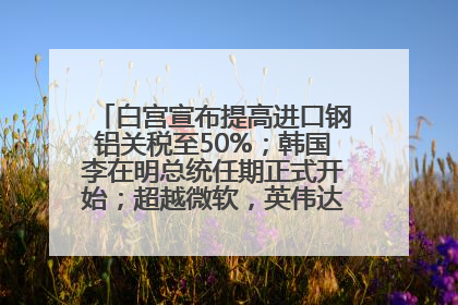 白宫宣布提高进口钢铝关税至50%；韩国李在明总统任期正式开始；超越微软，英伟达重回全球市值第一；华熙生物回应近期风波丨每经早参