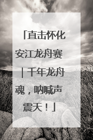 直击怀化安江龙舟赛｜千年龙舟魂，呐喊声震天！