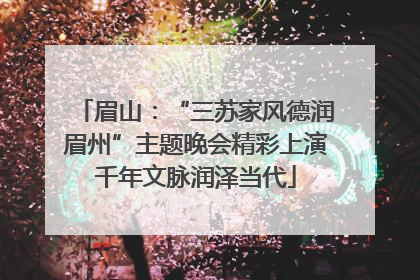 眉山：“三苏家风德润眉州”主题晚会精彩上演千年文脉润泽当代