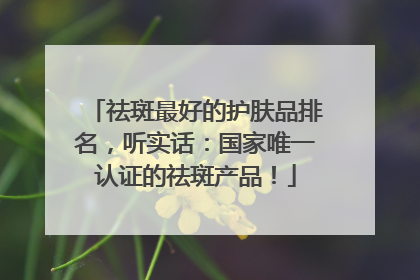 祛斑最好的护肤品排名，听实话：国家唯一认证的祛斑产品！