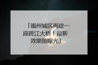 福州城区再建一座跨江大桥！最新效果图曝光