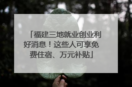 福建三地就业创业利好消息！这些人可享免费住宿、万元补贴