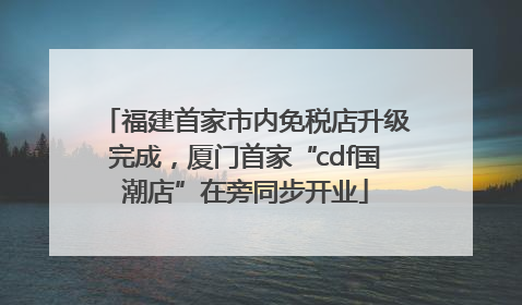 福建首家市内免税店升级完成，厦门首家“cdf国潮店”在旁同步开业