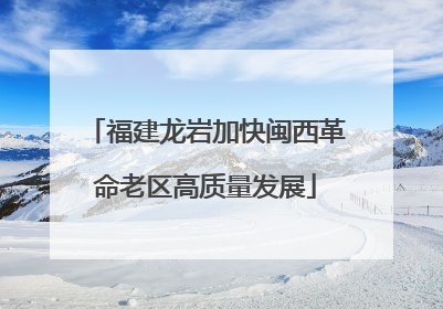 福建龙岩加快闽西革命老区高质量发展