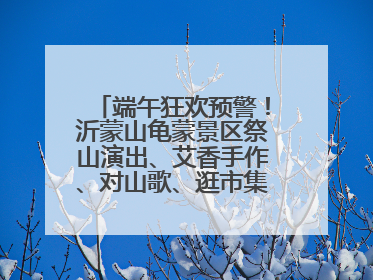 端午狂欢预警！沂蒙山龟蒙景区祭山演出、艾香手作、对山歌、逛市集！速来嗨玩~