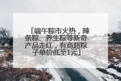 端午粽市火热，辣条粽、养生粽等新奇产品走红，有商超粽子单价低至1元