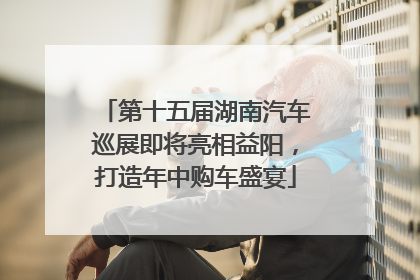 第十五届湖南汽车巡展即将亮相益阳，打造年中购车盛宴