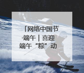 网络中国节·端午｜喜迎端午“粽”动员 消防安全记心中
