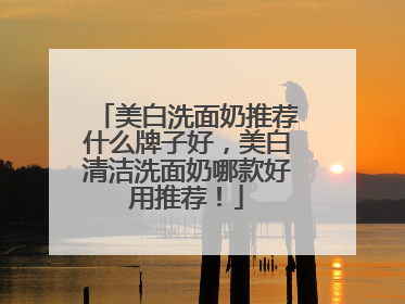 美白洗面奶推荐什么牌子好，美白清洁洗面奶哪款好用推荐！