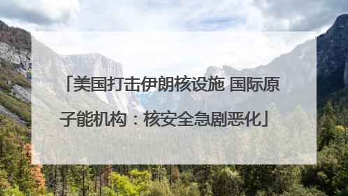 美国打击伊朗核设施 国际原子能机构：核安全急剧恶化