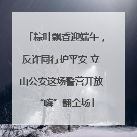 粽叶飘香迎端午，反诈同行护平安 立山公安这场警营开放“嗨”翻全场