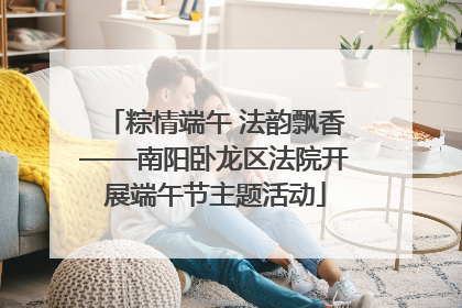 粽情端午 法韵飘香——南阳卧龙区法院开展端午节主题活动