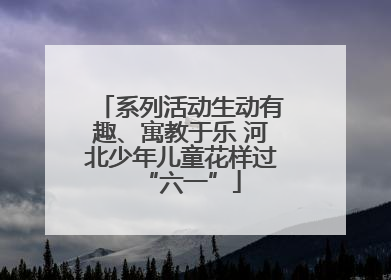 系列活动生动有趣、寓教于乐 河北少年儿童花样过“六一”