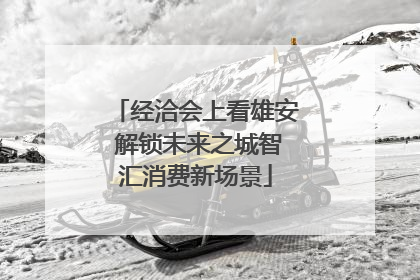 经洽会上看雄安 解锁未来之城智汇消费新场景