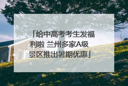 给中高考考生发福利啦 兰州多家A级景区推出暑期优惠