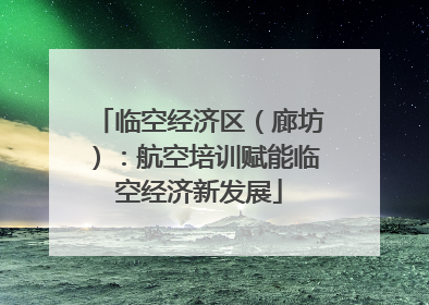 临空经济区（廊坊）：航空培训赋能临空经济新发展