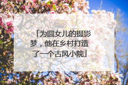 为圆女儿的摄影梦，他在乡村打造了一个古风小院