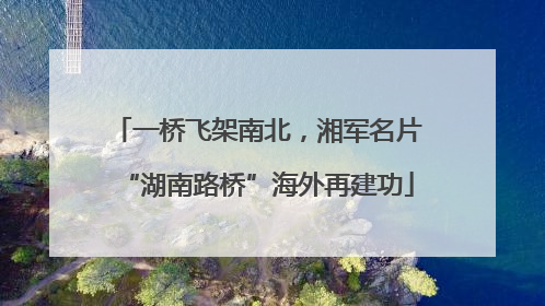 一桥飞架南北，湘军名片“湖南路桥”海外再建功