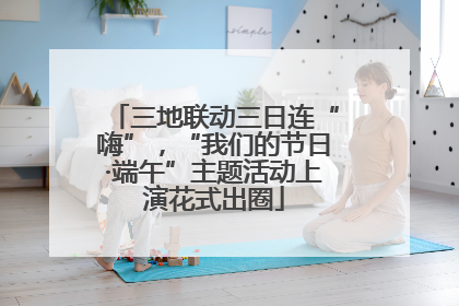 三地联动三日连“嗨”，“我们的节日·端午”主题活动上演花式出圈